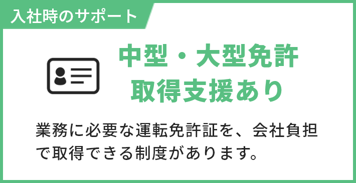 入社時のサポート 中型・大型免許取得支援あり 業務に必要な運転免許証を、会社負担で取得できる制度があります。