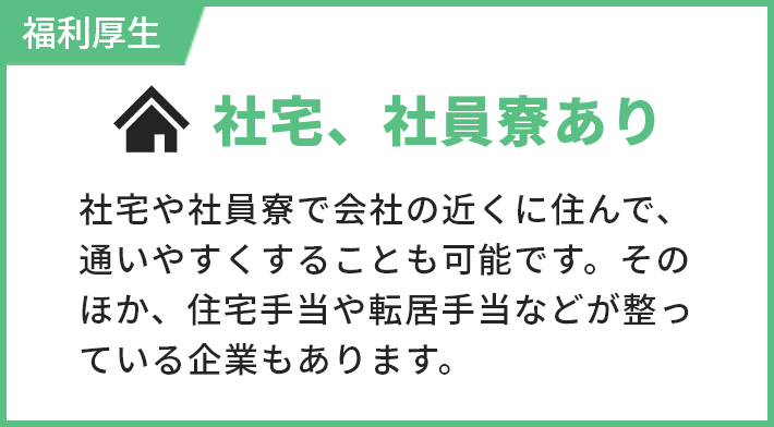 福利厚生 社宅、社員寮あり 社宅や社員寮で会社の近くに住んで、通いやすくすることも可能です。そのほか、住宅手当や転居手当などが整っている企業もあります。